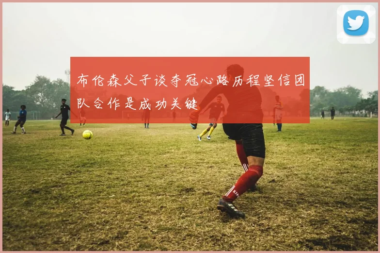 布伦森父子谈夺冠心路历程坚信团队合作是成功关键