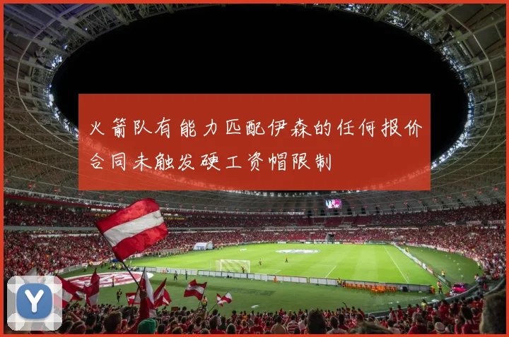 火箭队有能力匹配伊森的任何报价合同未触发硬工资帽限制