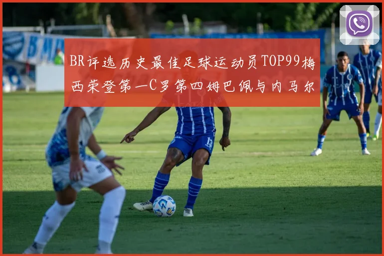 BR评选历史最佳足球运动员TOP99梅西荣登第一C罗第四姆巴佩与内马尔排名解析