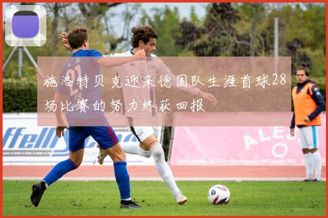 施洛特贝克迎来德国队生涯首球28场比赛的努力终获回报
