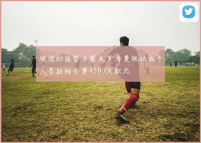 埃德松接替卡塞米罗与曼联达成个人条款转会费4500万欧元