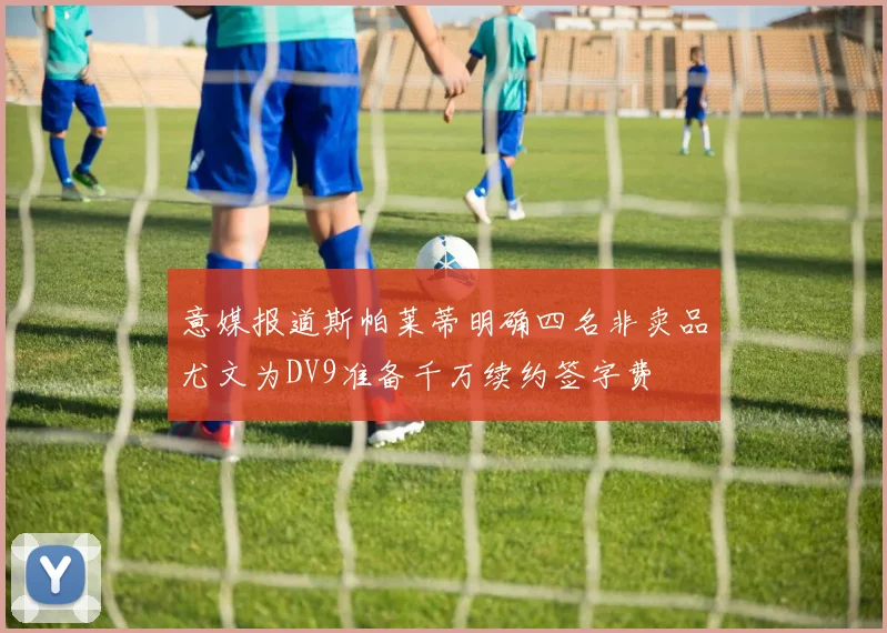 意媒报道斯帕莱蒂明确四名非卖品尤文为DV9准备千万续约签字费