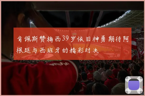 肯佩斯赞梅西39岁依旧神勇期待阿根廷与西班牙的精彩对决
