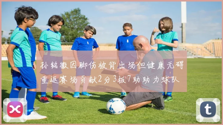 孙铭徽因脚伤被背出场但健康无碍重返赛场贡献2分3板7助助力球队