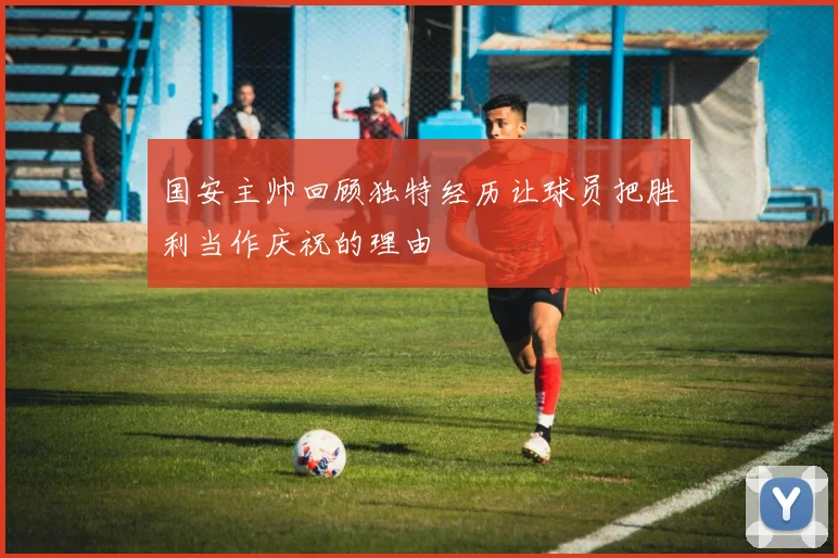 国安主帅回顾独特经历让球员把胜利当作庆祝的理由
