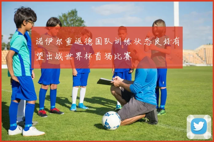 诺伊尔重返德国队训练状态良好有望出战世界杯首场比赛