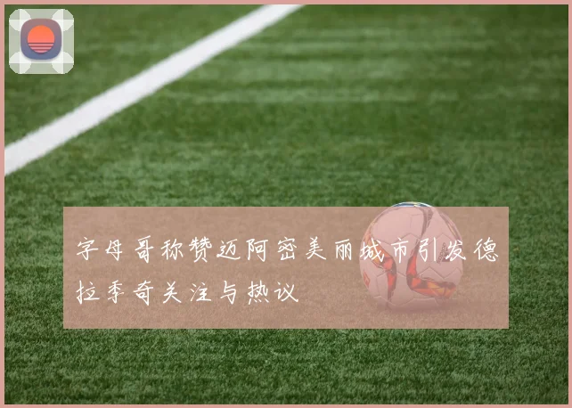 字母哥称赞迈阿密美丽城市引发德拉季奇关注与热议