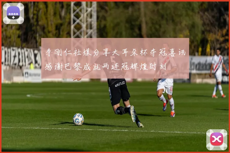 李刚仁社媒分享大耳朵杯夺冠喜讯感谢巴黎成就两连冠辉煌时刻