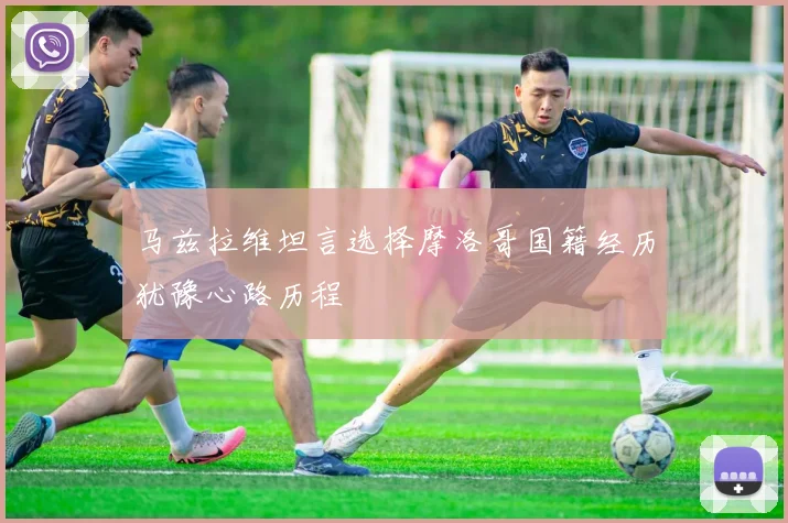 马兹拉维坦言选择摩洛哥国籍经历犹豫心路历程