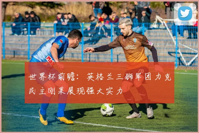 世界杯前瞻：英格兰三狮军团力克民主刚果展现强大实力