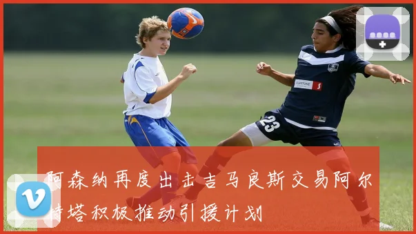 阿森纳再度出击吉马良斯交易阿尔特塔积极推动引援计划