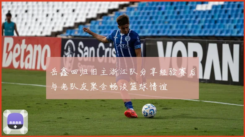 岳鑫回归旧主浙江队分享经验赛后与老队友聚会畅谈篮球情谊